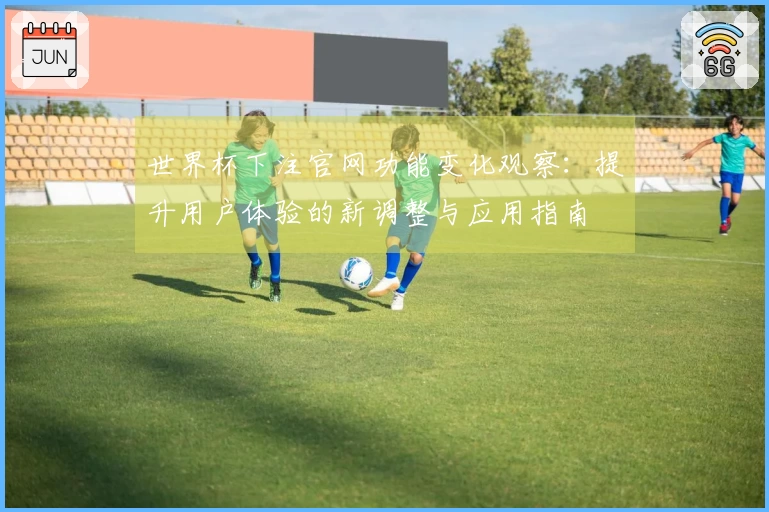 世界杯下注官网功能变化观察：提升用户体验的新调整与应用指南